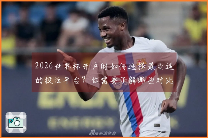 2026世界杯开户时如何选择最合适的投注平台？你需要了解哪些对比要素？